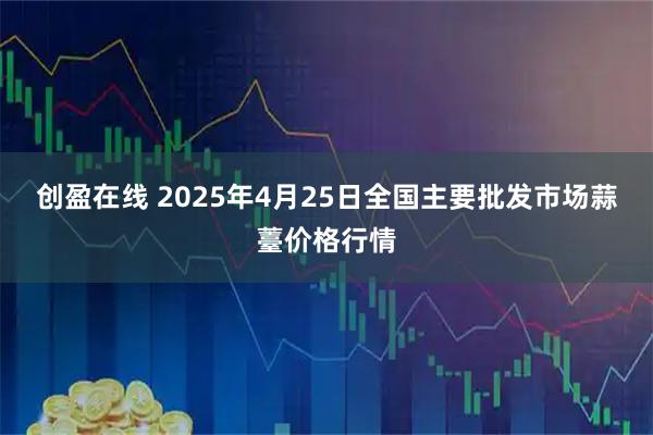 创盈在线 2025年4月25日全国主要批发市场蒜薹价格行情