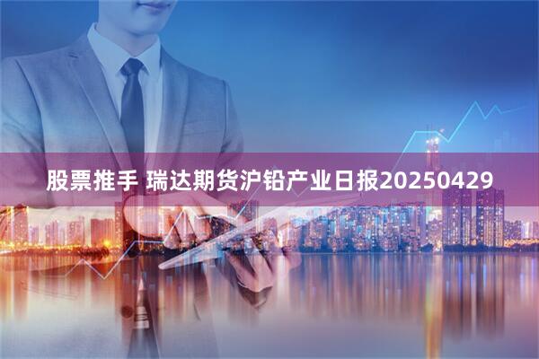 股票推手 瑞达期货沪铅产业日报20250429