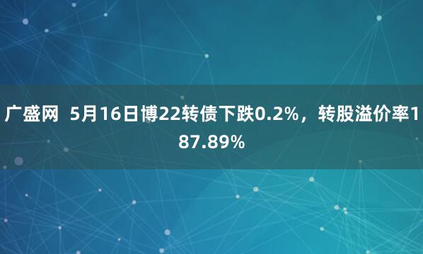 广盛网  5月16日博22转债下跌0.2%，转股溢价率187.89%