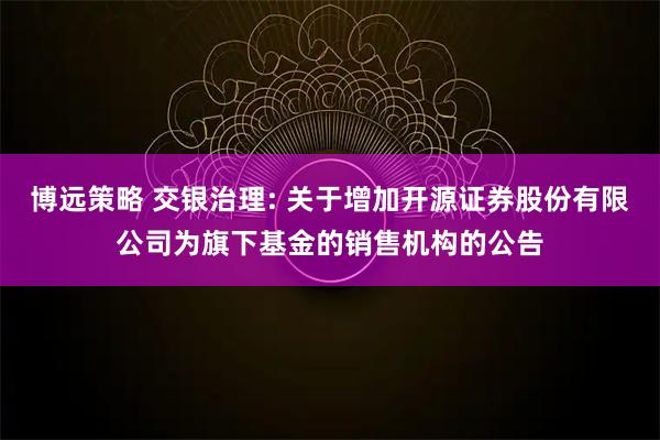 博远策略 交银治理: 关于增加开源证券股份有限公司为旗下基金的销售机构的公告