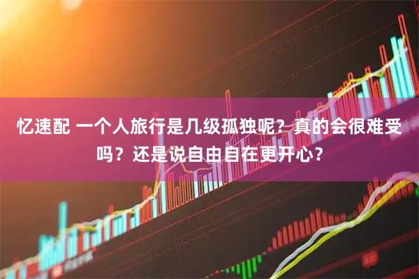 忆速配 一个人旅行是几级孤独呢？真的会很难受吗？还是说自由自在更开心？