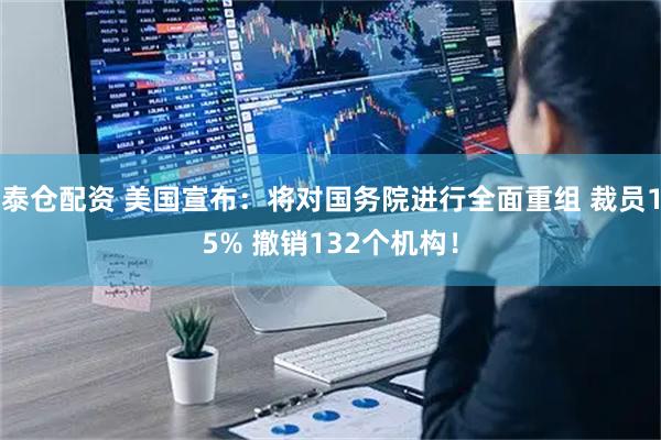 泰仓配资 美国宣布：将对国务院进行全面重组 裁员15% 撤销132个机构！