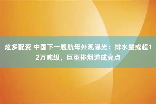 炫多配资 中国下一艘航母外观曝光：排水量或超12万吨级，巨型排烟道成亮点