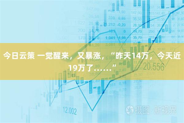 今日云策 一觉醒来，又暴涨，“昨天14万，今天近19万了……”