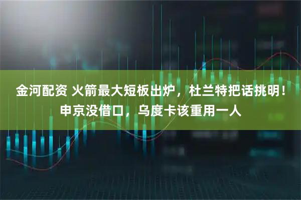 金河配资 火箭最大短板出炉,杜兰特把话挑明!申京没借口,乌度卡该重用一人