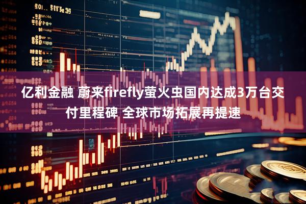 亿利金融 蔚来firefly萤火虫国内达成3万台交付里程碑 全球市场拓展再提速