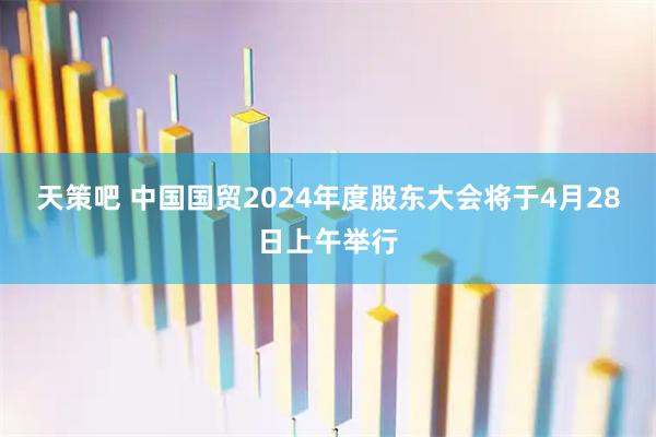 天策吧 中国国贸2024年度股东大会将于4月28日上午举行