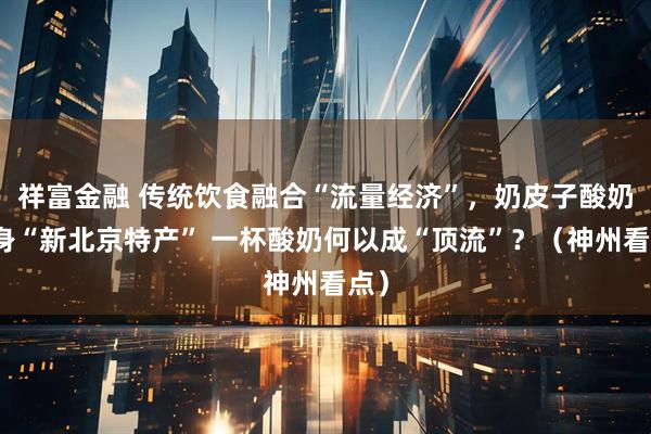 祥富金融 传统饮食融合“流量经济”，奶皮子酸奶跻身“新北京特产” 一杯酸奶何以成“顶流”？（神州看点）
