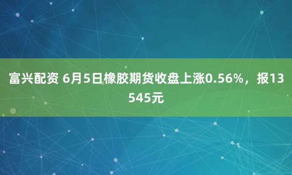 富兴配资 6月5日橡胶期货收盘上涨0.56%，报13545元