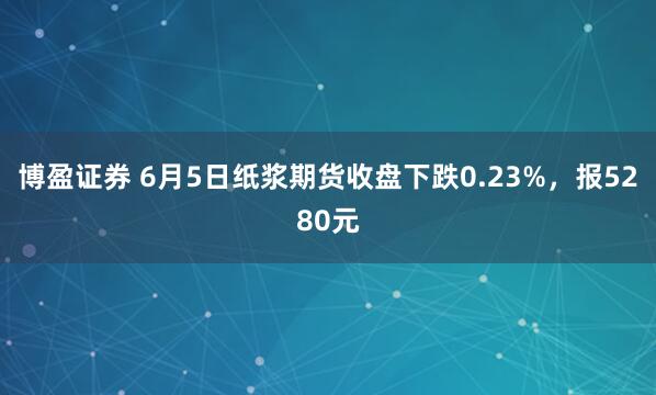 博盈证券 6月5日纸浆期货收盘下跌0.23%，报5280元