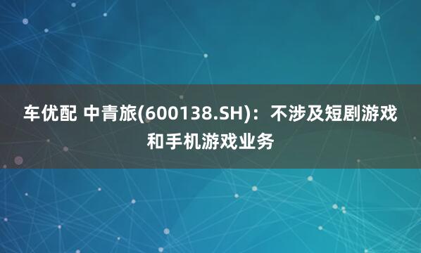 车优配 中青旅(600138.SH)：不涉及短剧游戏和手机游戏业务