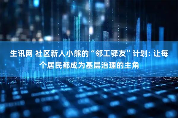 生讯网 社区新人小熊的“邻工驿友”计划: 让每个居民都成为基层治理的主角
