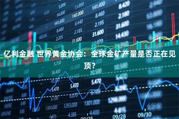 亿利金融 世界黄金协会：全球金矿产量是否正在见顶？