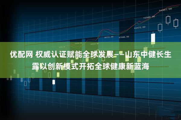 优配网 权威认证赋能全球发展——山东中健长生露以创新模式开拓全球健康新蓝海