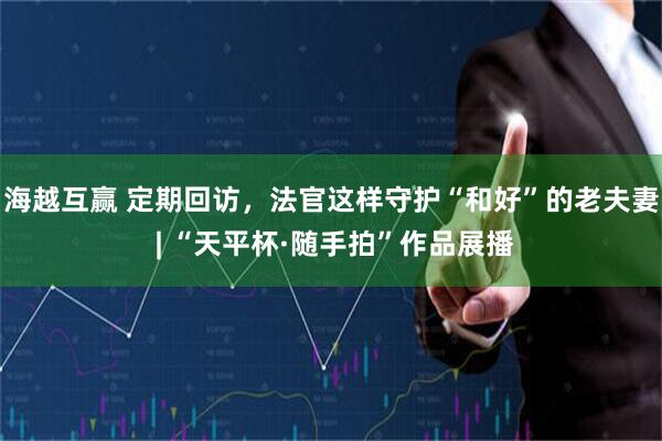 海越互赢 定期回访,法官这样守护“和好”的老夫妻 | “天平杯·随手拍”作品展播