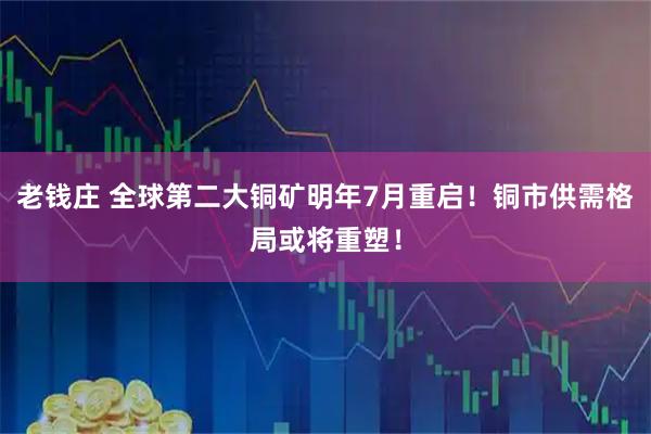 老钱庄 全球第二大铜矿明年7月重启!铜市供需格局或将重塑!
