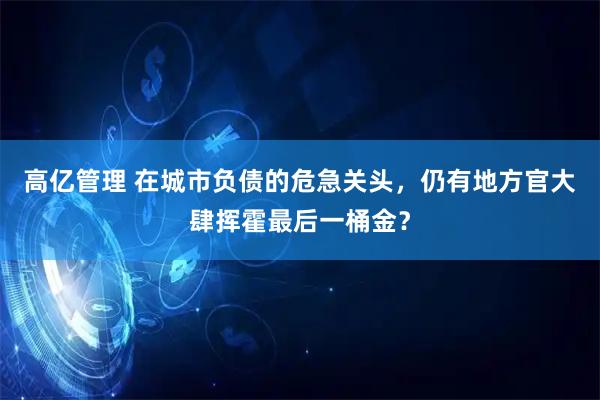 高亿管理 在城市负债的危急关头，仍有地方官大肆挥霍最后一桶金？