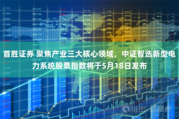 首胜证券 聚焦产业三大核心领域，中证智选新型电力系统股票指数将于5月18日发布