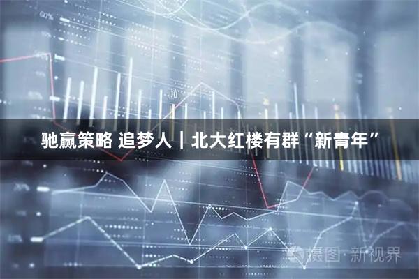 驰赢策略 追梦人|北大红楼有群“新青年”
