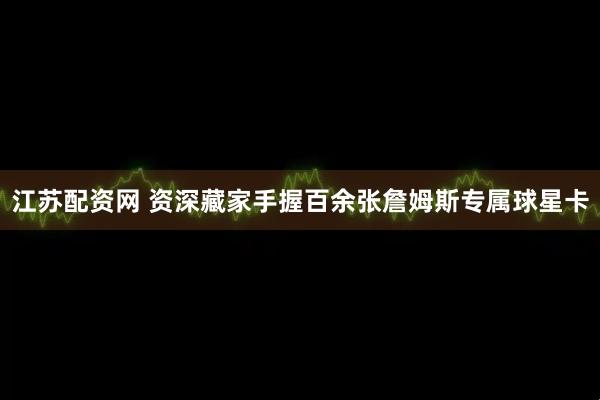 江苏配资网 资深藏家手握百余张詹姆斯专属球星卡
