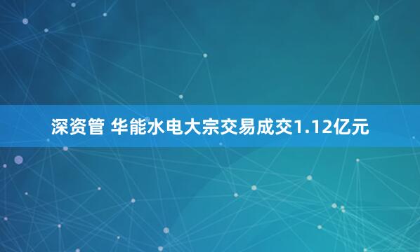 深资管 华能水电大宗交易成交1.12亿元