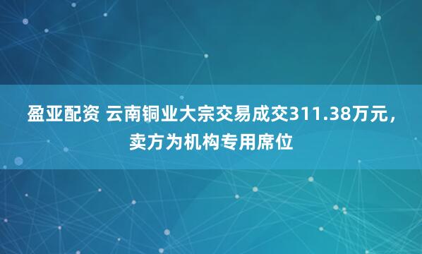 盈亚配资 云南铜业大宗交易成交311.38万元，卖方为机构专用席位