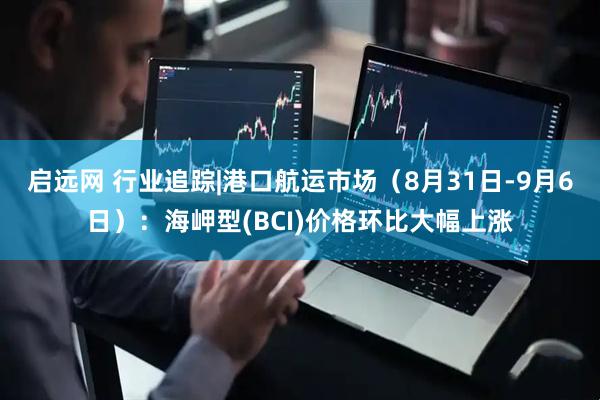 启远网 行业追踪|港口航运市场（8月31日-9月6日）：海岬型(BCI)价格环比大幅上涨